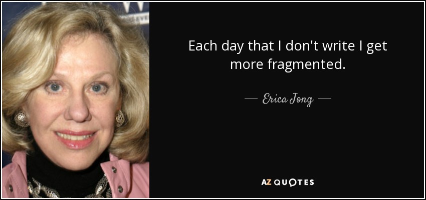 Each day that I don't write I get more fragmented. - Erica Jong