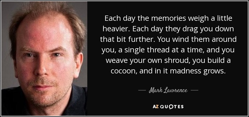 Each day the memories weigh a little heavier. Each day they drag you down that bit further. You wind them around you, a single thread at a time, and you weave your own shroud, you build a cocoon, and in it madness grows. - Mark Lawrence