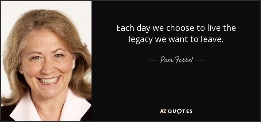 Each day we choose to live the legacy we want to leave. - Pam Farrel