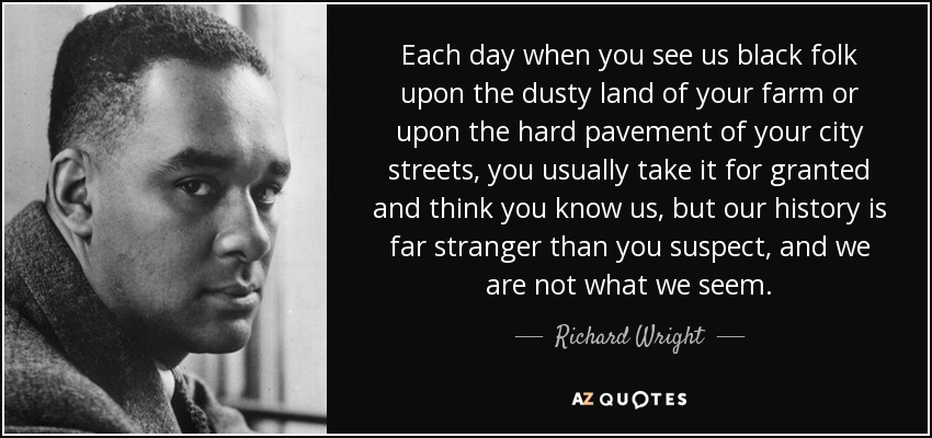 Each day when you see us black folk upon the dusty land of your farm or upon the hard pavement of your city streets, you usually take it for granted and think you know us, but our history is far stranger than you suspect, and we are not what we seem. - Richard Wright