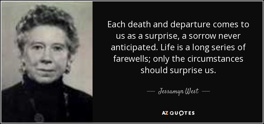 Each death and departure comes to us as a surprise, a sorrow never anticipated. Life is a long series of farewells; only the circumstances should surprise us. - Jessamyn West