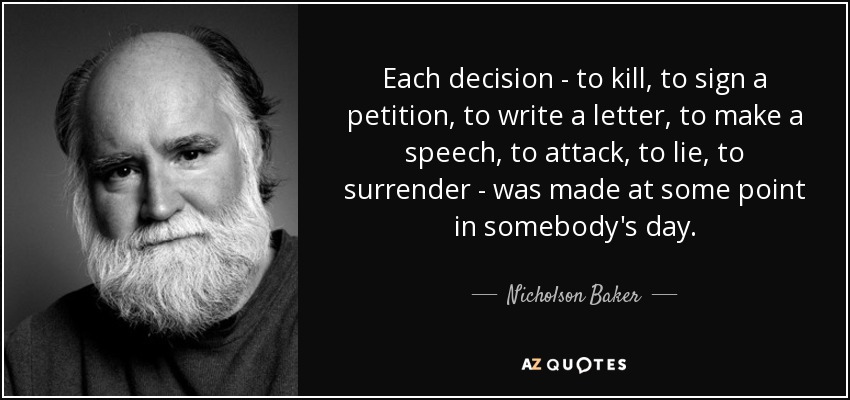 Each decision - to kill, to sign a petition, to write a letter, to make a speech, to attack, to lie, to surrender - was made at some point in somebody's day. - Nicholson Baker