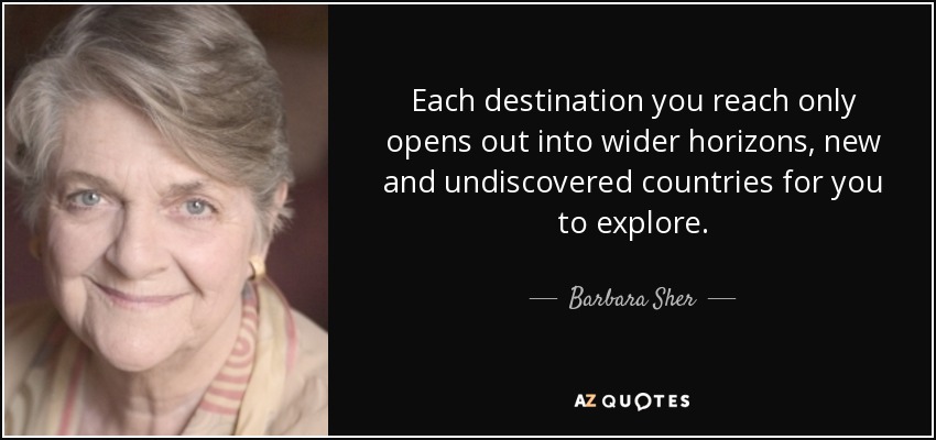 Each destination you reach only opens out into wider horizons, new and undiscovered countries for you to explore. - Barbara Sher