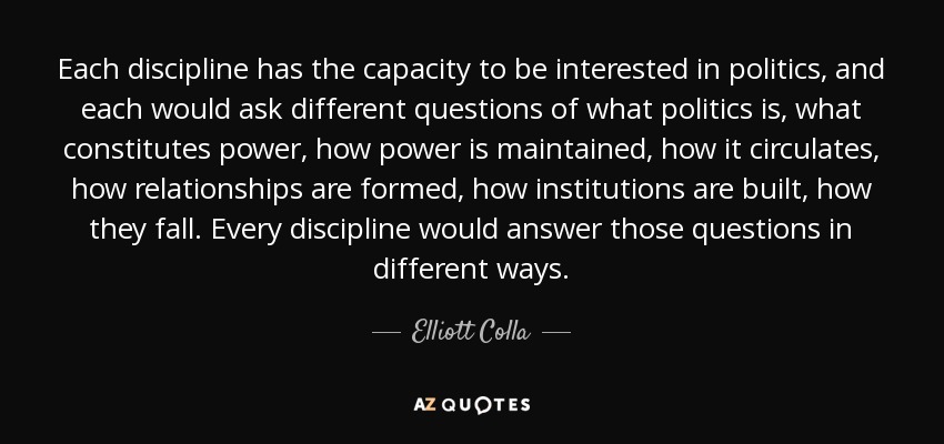 Each discipline has the capacity to be interested in politics, and each would ask different questions of what politics is, what constitutes power, how power is maintained, how it circulates, how relationships are formed, how institutions are built, how they fall. Every discipline would answer those questions in different ways. - Elliott Colla