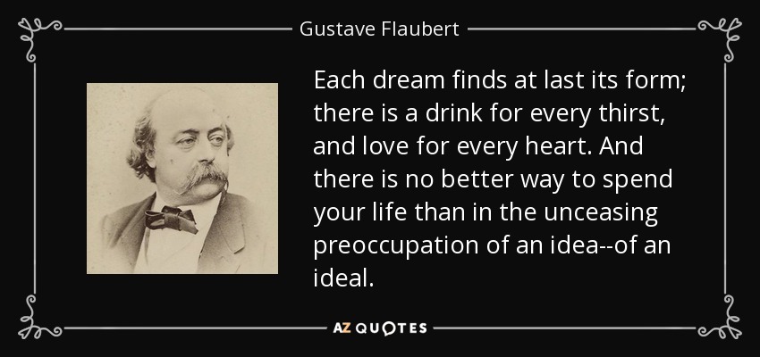Each dream finds at last its form; there is a drink for every thirst, and love for every heart. And there is no better way to spend your life than in the unceasing preoccupation of an idea--of an ideal. - Gustave Flaubert