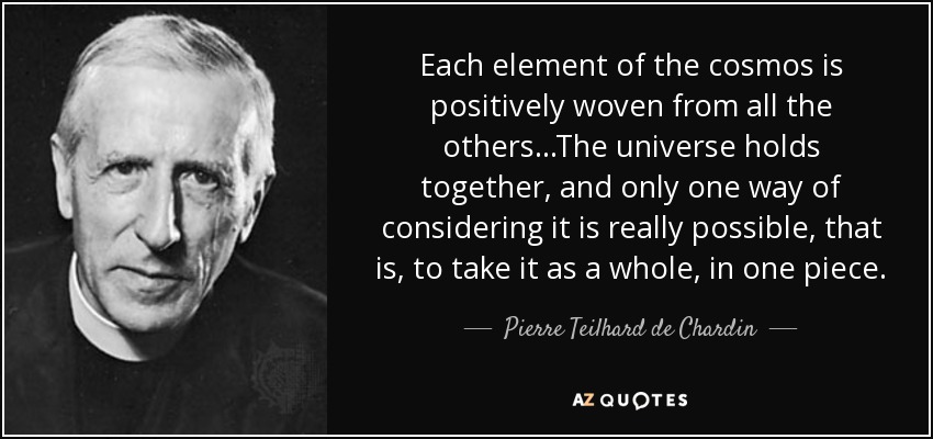 Each element of the cosmos is positively woven from all the others...The universe holds together, and only one way of considering it is really possible, that is, to take it as a whole, in one piece. - Pierre Teilhard de Chardin