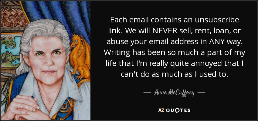 Each email contains an unsubscribe link. We will NEVER sell, rent, loan, or abuse your email address in ANY way. Writing has been so much a part of my life that I'm really quite annoyed that I can't do as much as I used to. - Anne McCaffrey