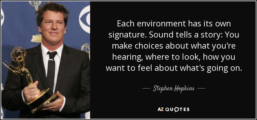 Each environment has its own signature. Sound tells a story: You make choices about what you're hearing, where to look, how you want to feel about what's going on. - Stephen Hopkins