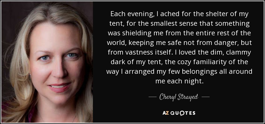 Each evening, I ached for the shelter of my tent, for the smallest sense that something was shielding me from the entire rest of the world, keeping me safe not from danger, but from vastness itself. I loved the dim, clammy dark of my tent, the cozy familiarity of the way I arranged my few belongings all around me each night. - Cheryl Strayed