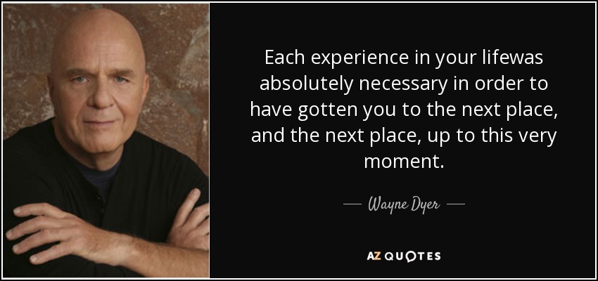 Each experience in your lifewas absolutely necessary in order to have gotten you to the next place, and the next place, up to this very moment. - Wayne Dyer