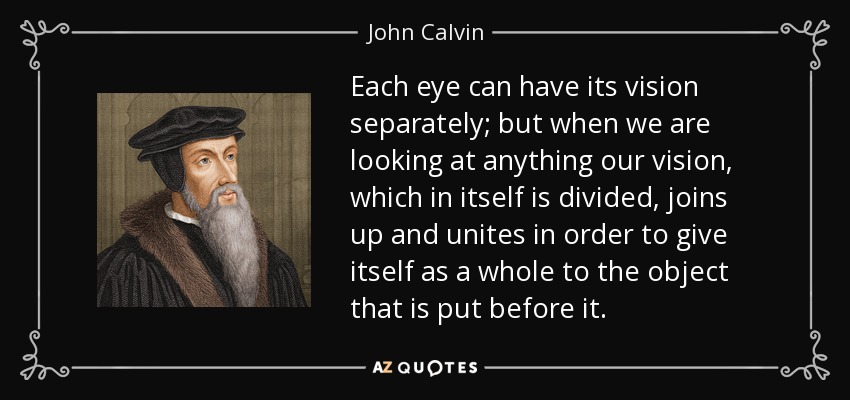 Each eye can have its vision separately; but when we are looking at anything our vision, which in itself is divided, joins up and unites in order to give itself as a whole to the object that is put before it. - John Calvin