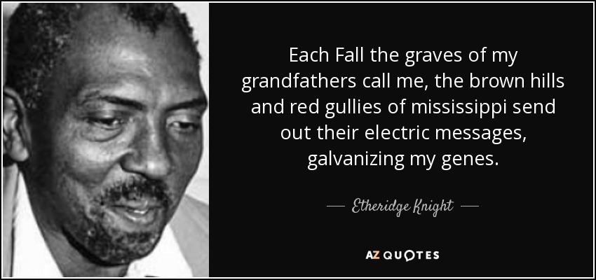 Each Fall the graves of my grandfathers call me, the brown hills and red gullies of mississippi send out their electric messages, galvanizing my genes. - Etheridge Knight