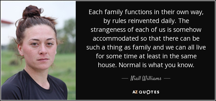 Each family functions in their own way, by rules reinvented daily. The strangeness of each of us is somehow accommodated so that there can be such a thing as family and we can all live for some time at least in the same house. Normal is what you know. - Niall Williams