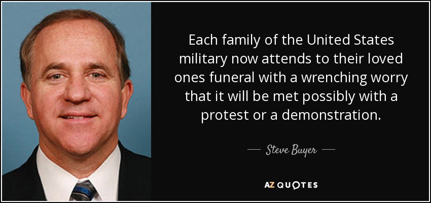 Each family of the United States military now attends to their loved ones funeral with a wrenching worry that it will be met possibly with a protest or a demonstration. - Steve Buyer