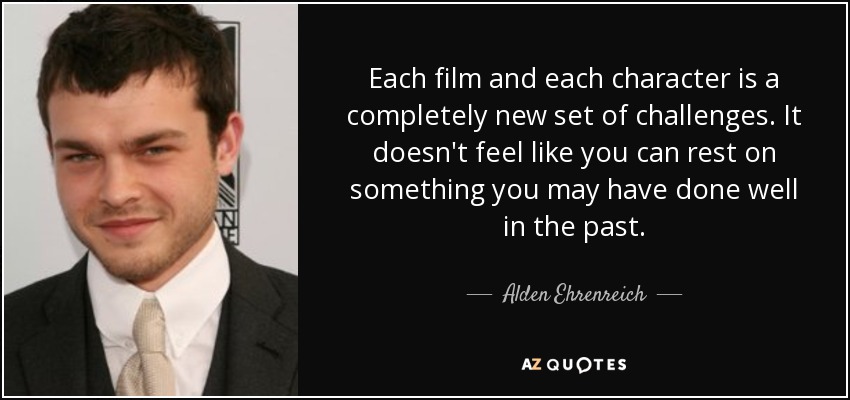 Each film and each character is a completely new set of challenges. It doesn't feel like you can rest on something you may have done well in the past. - Alden Ehrenreich