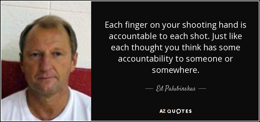 Each finger on your shooting hand is accountable to each shot. Just like each thought you think has some accountability to someone or somewhere. - Ed Palubinskas