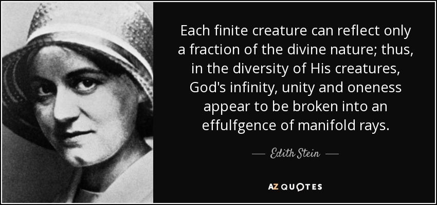 Each finite creature can reflect only a fraction of the divine nature; thus, in the diversity of His creatures, God's infinity, unity and oneness appear to be broken into an effulfgence of manifold rays. - Edith Stein