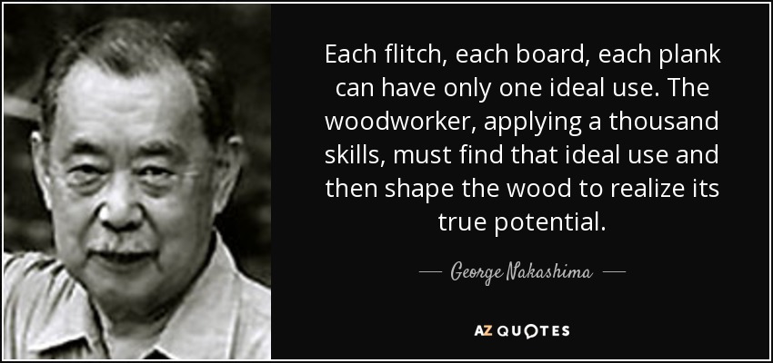 Each flitch, each board, each plank can have only one ideal use. The woodworker, applying a thousand skills, must find that ideal use and then shape the wood to realize its true potential. - George Nakashima