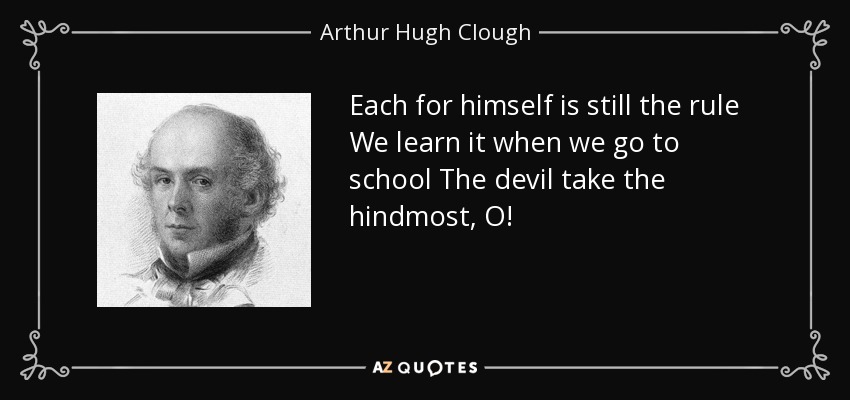 Each for himself is still the rule We learn it when we go to school The devil take the hindmost, O! - Arthur Hugh Clough