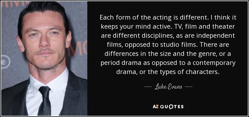 Each form of the acting is different. I think it keeps your mind active. TV, film and theater are different disciplines, as are independent films, opposed to studio films. There are differences in the size and the genre, or a period drama as opposed to a contemporary drama, or the types of characters. - Luke Evans