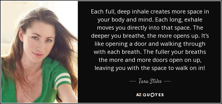 Each full, deep inhale creates more space in your body and mind. Each long, exhale moves you directly into that space. The deeper you breathe, the more opens up. It's like opening a door and walking through with each breath. The fuller your breaths the more and more doors open on up, leaving you with the space to walk on in! - Tara Stiles