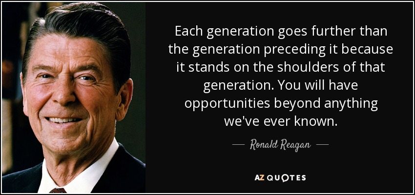 Each generation goes further than the generation preceding it because it stands on the shoulders of that generation. You will have opportunities beyond anything we've ever known. - Ronald Reagan