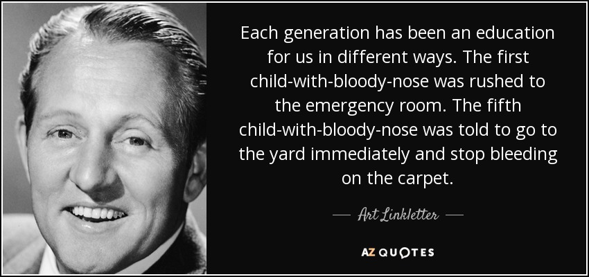 Each generation has been an education for us in different ways. The first child-with-bloody-nose was rushed to the emergency room. The fifth child-with-bloody-nose was told to go to the yard immediately and stop bleeding on the carpet. - Art Linkletter