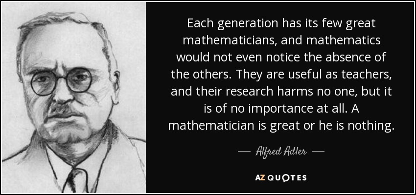 Each generation has its few great mathematicians, and mathematics would not even notice the absence of the others. They are useful as teachers, and their research harms no one, but it is of no importance at all. A mathematician is great or he is nothing. - Alfred Adler