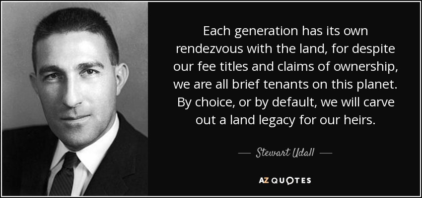 Each generation has its own rendezvous with the land, for despite our fee titles and claims of ownership, we are all brief tenants on this planet. By choice, or by default, we will carve out a land legacy for our heirs. - Stewart Udall