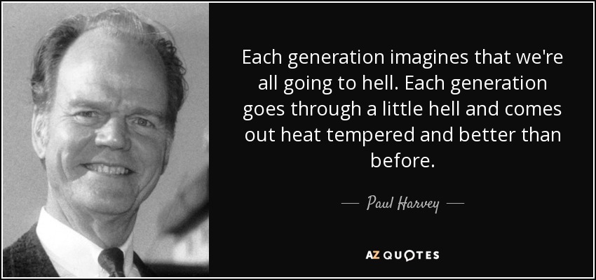 Each generation imagines that we're all going to hell. Each generation goes through a little hell and comes out heat tempered and better than before. - Paul Harvey