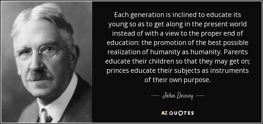 Each generation is inclined to educate its young so as to get along in the present world instead of with a view to the proper end of education: the promotion of the best possible realization of humanity as humanity. Parents educate their children so that they may get on; princes educate their subjects as instruments of their own purpose. - John Dewey