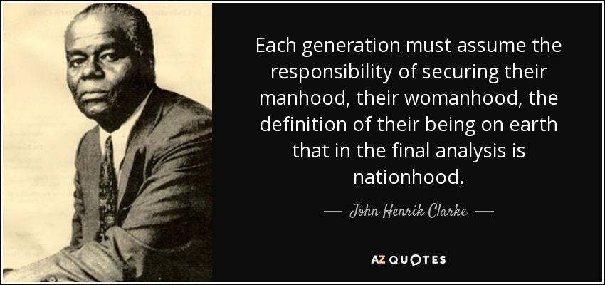 Each generation must assume the responsibility of securing their manhood, their womanhood, the definition of their being on earth that in the final analysis is nationhood. - John Henrik Clarke