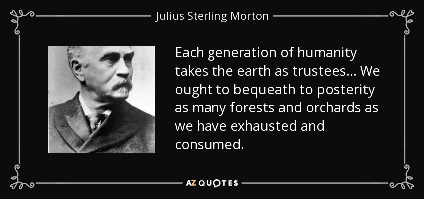 Each generation of humanity takes the earth as trustees... We ought to bequeath to posterity as many forests and orchards as we have exhausted and consumed. - Julius Sterling Morton