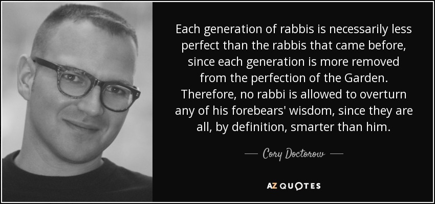 Each generation of rabbis is necessarily less perfect than the rabbis that came before, since each generation is more removed from the perfection of the Garden. Therefore, no rabbi is allowed to overturn any of his forebears' wisdom, since they are all, by definition, smarter than him. - Cory Doctorow