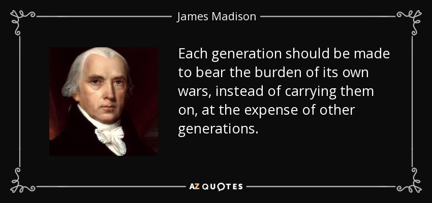 Each generation should be made to bear the burden of its own wars, instead of carrying them on, at the expense of other generations. - James Madison