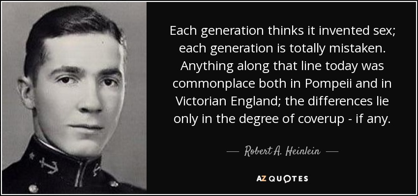 Each generation thinks it invented sex; each generation is totally mistaken. Anything along that line today was commonplace both in Pompeii and in Victorian England; the differences lie only in the degree of coverup - if any. - Robert A. Heinlein
