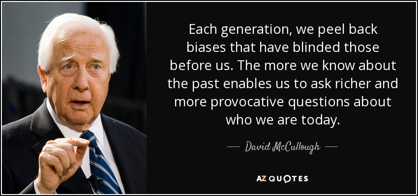 Each generation, we peel back biases that have blinded those before us. The more we know about the past enables us to ask richer and more provocative questions about who we are today. - David McCullough