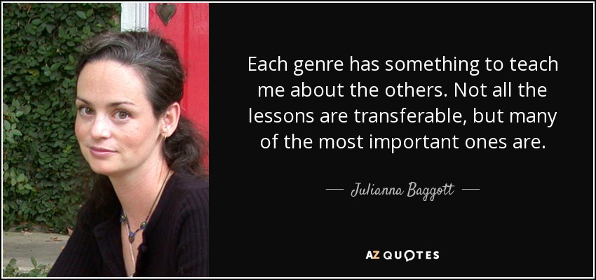 Each genre has something to teach me about the others. Not all the lessons are transferable, but many of the most important ones are. - Julianna Baggott