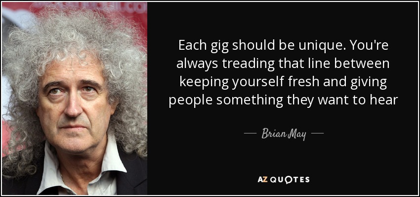 Each gig should be unique. You're always treading that line between keeping yourself fresh and giving people something they want to hear - Brian May