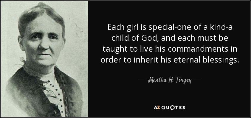 Each girl is special-one of a kind-a child of God, and each must be taught to live his commandments in order to inherit his eternal blessings. - Martha H. Tingey
