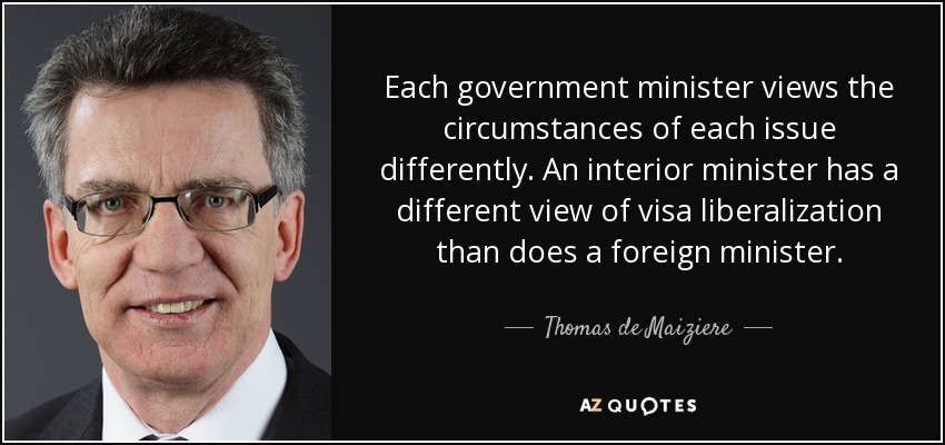 Each government minister views the circumstances of each issue differently. An interior minister has a different view of visa liberalization than does a foreign minister. - Thomas de Maiziere