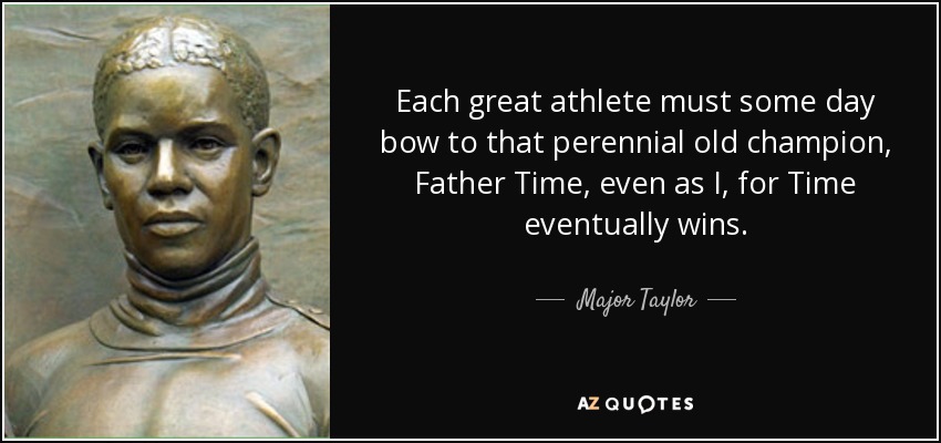 Each great athlete must some day bow to that perennial old champion, Father Time, even as I, for Time eventually wins. - Major Taylor