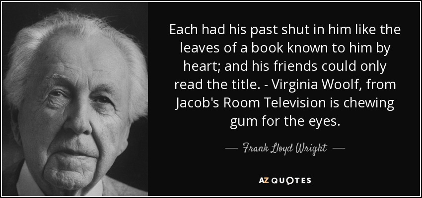 Each had his past shut in him like the leaves of a book known to him by heart; and his friends could only read the title. - Virginia Woolf, from Jacob's Room Television is chewing gum for the eyes. - Frank Lloyd Wright