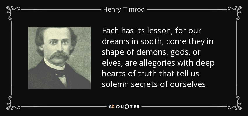 Each has its lesson; for our dreams in sooth, come they in shape of demons, gods, or elves, are allegories with deep hearts of truth that tell us solemn secrets of ourselves. - Henry Timrod
