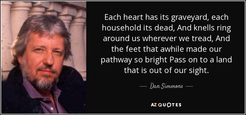 Each heart has its graveyard, each household its dead, And knells ring around us wherever we tread, And the feet that awhile made our pathway so bright Pass on to a land that is out of our sight. - Dan Simmons