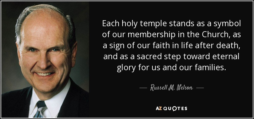 Each holy temple stands as a symbol of our membership in the Church, as a sign of our faith in life after death, and as a sacred step toward eternal glory for us and our families. - Russell M. Nelson