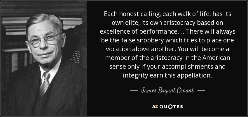 Each honest calling, each walk of life, has its own elite, its own aristocracy based on excellence of performance. . . . There will always be the false snobbery which tries to place one vocation above another. You will become a member of the aristocracy in the American sense only if your accomplishments and integrity earn this appellation. - James Bryant Conant