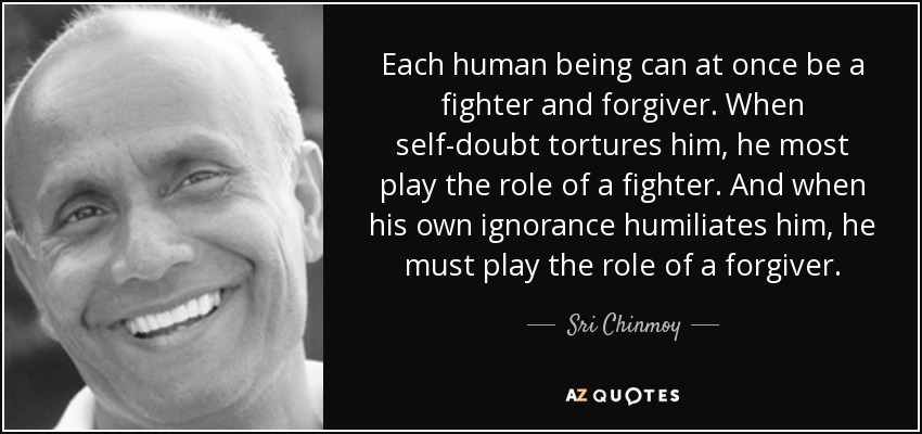 Each human being can at once be a fighter and forgiver. When self-doubt tortures him, he most play the role of a fighter. And when his own ignorance humiliates him, he must play the role of a forgiver. - Sri Chinmoy