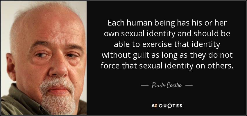 Each human being has his or her own sexual identity and should be able to exercise that identity without guilt as long as they do not force that sexual identity on others. - Paulo Coelho