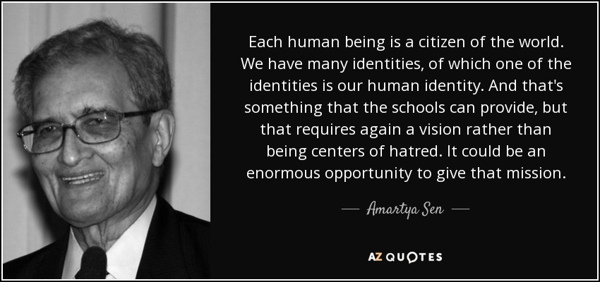 Each human being is a citizen of the world. We have many identities, of which one of the identities is our human identity. And that's something that the schools can provide, but that requires again a vision rather than being centers of hatred. It could be an enormous opportunity to give that mission. - Amartya Sen